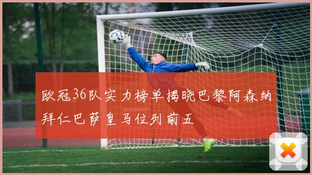 欧冠36队实力榜单揭晓巴黎阿森纳拜仁巴萨皇马位列前五