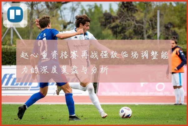 赵心童资格赛再战强敌临场调整能力的深度复盘与分析
