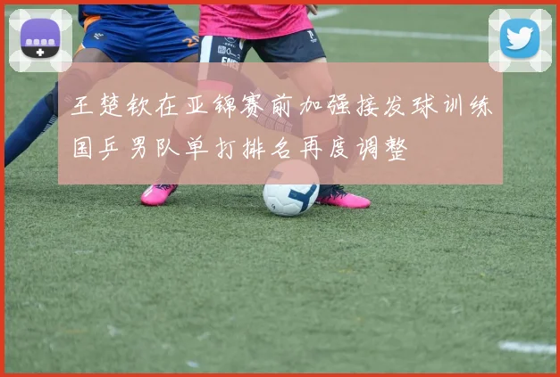 王楚钦在亚锦赛前加强接发球训练国乒男队单打排名再度调整