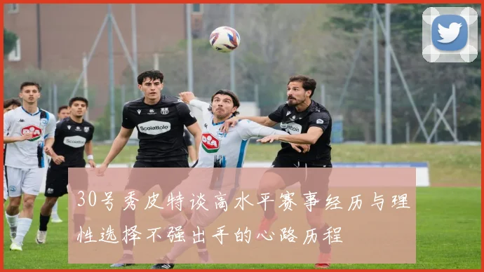 30号秀皮特谈高水平赛事经历与理性选择不强出手的心路历程
