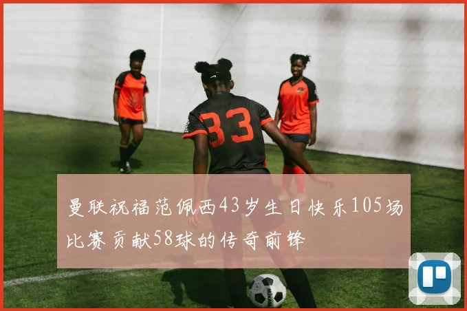 曼联祝福范佩西43岁生日快乐105场比赛贡献58球的传奇前锋